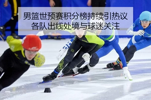 男篮世预赛积分榜持续引热议 各队出线处境与球迷关注